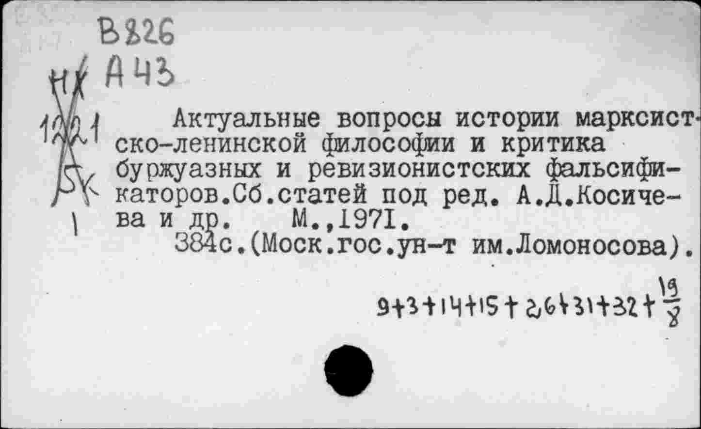 ﻿ж
/ Лчь
л Актуальные вопросы истории марксист-г' ско-ленинской философии и критика V буржуазных и ревизионистских фальсифи-Л4 катеров.Сб.статей под ред. А.Д.Косиче-| ва и др. М.,1971.
384с.(Моск.гос.ун-т им.Ломоносова).
и